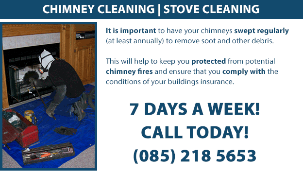 Chimney and Stove Cleaning. It is important to have your chimneys swept regularly (at least annually) to remove soot and other debris. This will help to keep you protected from potential chimney fires and ensure that you comply with the conditions of your buildings insurance. Call us today on (085) 218 5653