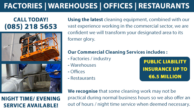 Using the latest cleaning equipment, combined with our vast experience working in the commercial sector, we are confident we will transform your designated area to its former glory. Our Commercial Cleaning Services includes: - Factories / industry - Warehouses - Offices - Restaurants We recognise that some cleaning work may not be practical during normal business hours so we also offer an out of hours / night time service when deemed necessary. We have public liability insurance up to €6,500,000. Night-time and evening cleaning service is also available. Call us today on (085) 218 5653