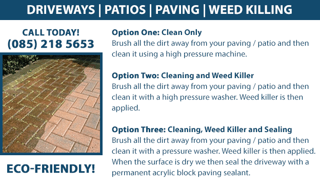Power Washing Cleaning for driveways, patios, paving. We also offer a weed killing service. We have 3 cleaning options. Option One: Clean Only - Brush all the dirt away from your paving / patio and then clean it using a high pressure machine. Option Two: Cleaning and Weed Killer - Brush all the dirt away from your paving / patio and then clean it with a high pressure washer. Weed killer is then applied. Option Three: Cleaning, Weed Killer and Sealing - Brush all the dirt away from your paving / patio and then clean it with a pressure washer. Weed killer is then applied. When the surface is dry we then seal the driveway with a permanent acrylic block paving sealant. Eco-friendly cleaning. Call us today on (085) 218 5653