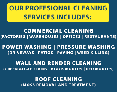 Our professional cleaning services include: 1. COMMERCIAL CLEANING (FACTORIES | WAREHOUSES | OFFICES | RESTAURANTS) 2. POWER WASHING | PRESSURE WASHING (DRIVEWAYS | PATIOS | PAVING | WEED KILLING) 3. WINDOW CLEANING (WINDOWS | GUTTERS | ROOFS | CONSERVATORIES) 4. CHIMNEY CLEANING (CHIMNEYS | STOVES) 5. WALL AND RENDER CLEANING (GREEN ALGAE STAINS, BLACK MOULDS, RED MOULDS)
