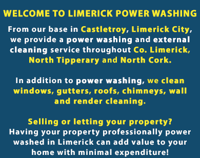 WELCOME TO LIMERICK POWER WASHING.

We’re Limerick Power Washing. From our base in Castletroy, Limerick City, we provide a power washing and external cleaning service throughout Co. Limerick, North Tipperary and North Cork.

In addition to power washing, we also clean windows, gutters, chimneys and roofs, moss removal and treatment and wall and render cleaning.

Selling or letting your property? Having your property professionally power washed in Limerick can add value to your home with minimal expenditure! Call us on (085) 218 5653
