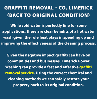 GRAFFITI REMOVAL WITH HOT WATER PRESSURE WASH - Graffiti Removal in Limerick

While cold water is perfectly fine for some applications, there are clear benefits of a hot water wash given the role heat plays in speeding up and improving the effectiveness of the cleaning process.

Given the negative impact graffiti can have on communities and businesses, Limerick Powerwashing can provide a fast and effective graffiti removal service. Using the correct chemical and cleaning methods we can safely restore your property back to its original condition.. Eco-friendly cleaning. Call us today on (085) 218 5653