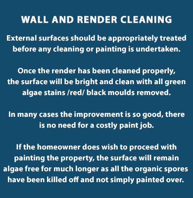 Wall and Render Cleaning - External surfaces should be appropriately treated before any cleaning or painting is undertaken. Once the render has been cleaned properly, the surface will be bright and clean with all green algae stains /red/ black moulds removed. In many cases the improvement is so good, there is no need for a costly paint job.

If the homeowner does wish to proceed with painting the property, the surface will remain algae free for much longer as all the organic spores  have been killed off and not simply painted over. Call us today on (085) 218 5653